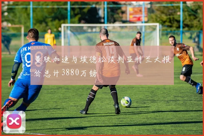 曼联加速与埃德松谈判亚特兰大报价总计3880万镑