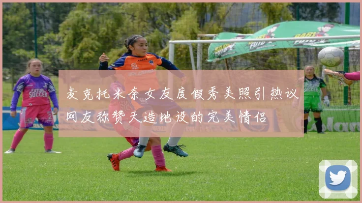 麦克托米奈女友度假秀美照引热议网友称赞天造地设的完美情侣