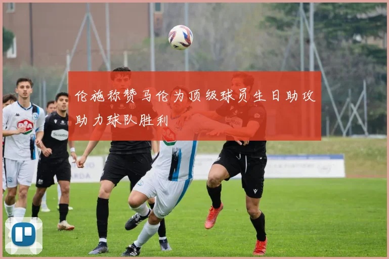 伦施称赞马伦为顶级球员生日助攻助力球队胜利