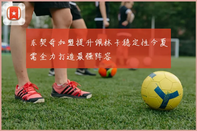 东契奇加盟提升佩林卡稳定性今夏需全力打造最强阵容