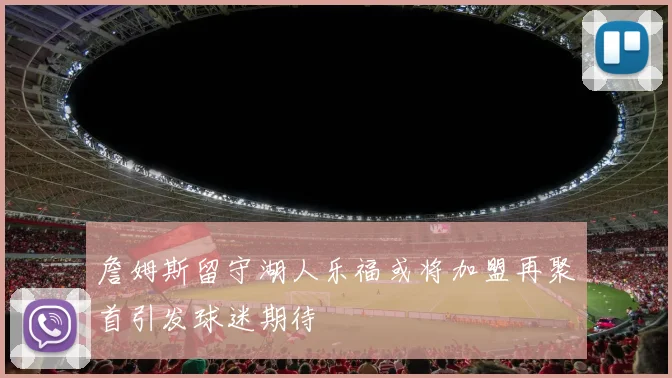 詹姆斯留守湖人乐福或将加盟再聚首引发球迷期待