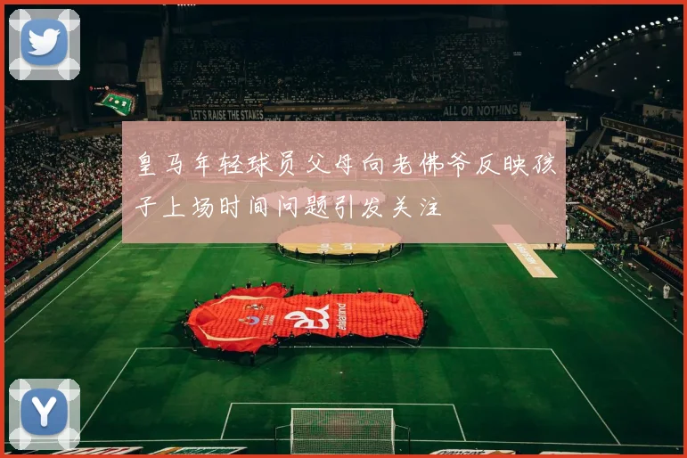 皇马年轻球员父母向老佛爷反映孩子上场时间问题引发关注