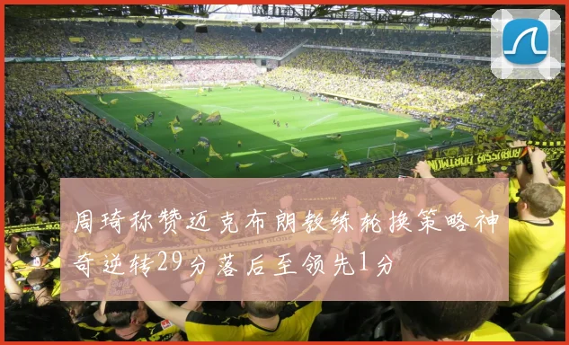 周琦称赞迈克布朗教练轮换策略神奇逆转29分落后至领先1分