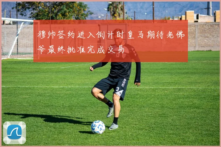 穆帅签约进入倒计时皇马期待老佛爷最终批准完成交易