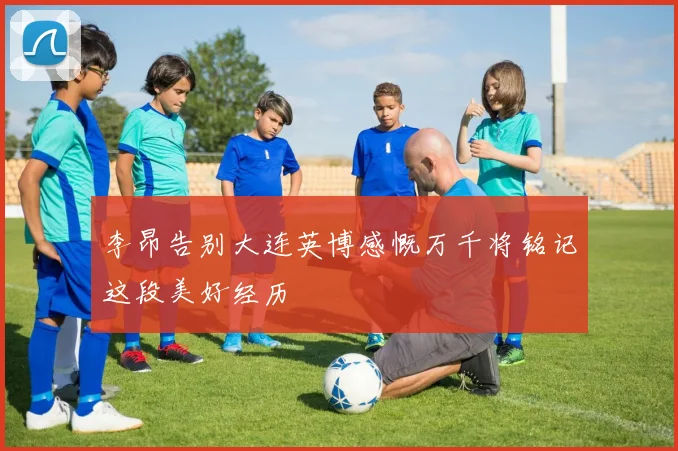 李昂告别大连英博感慨万千将铭记这段美好经历