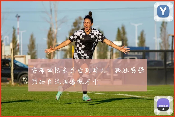 安布回忆米兰告别时刻：孤独感强烈独自流泪感慨万千
