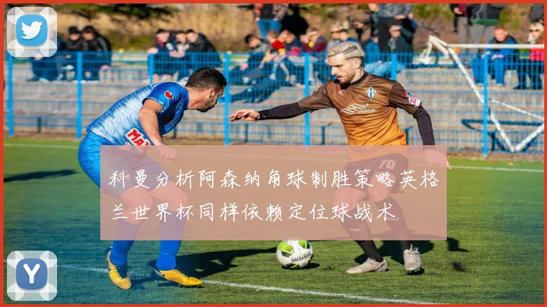 科曼分析阿森纳角球制胜策略英格兰世界杯同样依赖定位球战术