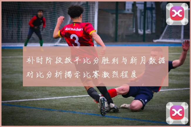 补时阶段扳平比分胜利与新月数据对比分析揭示比赛激烈程度