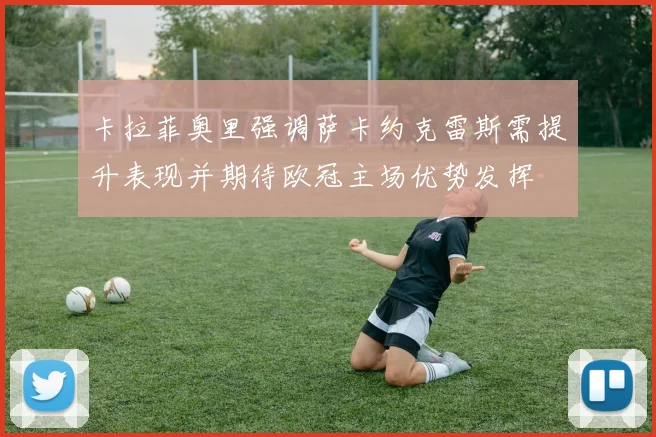 卡拉菲奥里强调萨卡约克雷斯需提升表现并期待欧冠主场优势发挥