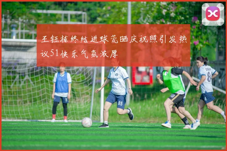 王钰栋终结进球荒晒庆祝照引发热议51快乐气氛浓厚