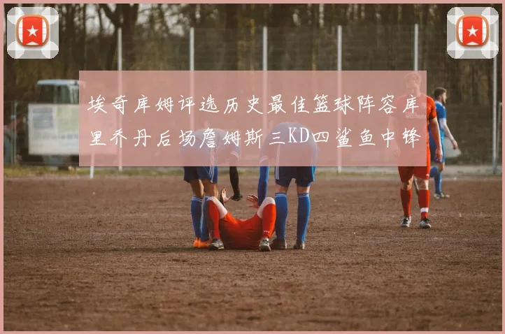 埃奇库姆评选历史最佳篮球阵容库里乔丹后场詹姆斯三KD四鲨鱼中锋
