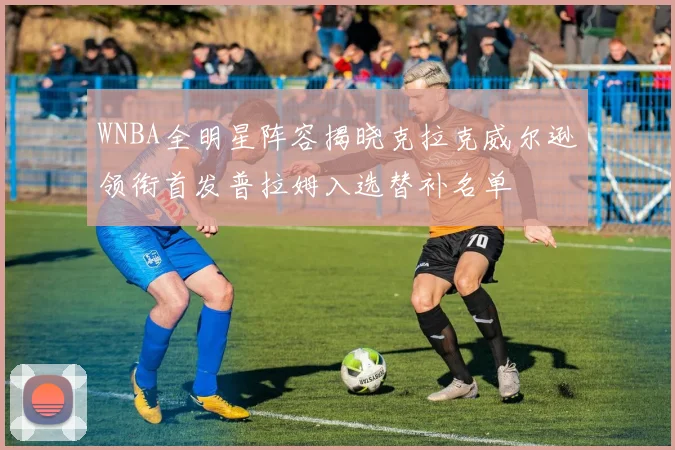 WNBA全明星阵容揭晓克拉克威尔逊领衔首发普拉姆入选替补名单