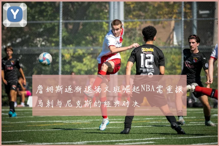 詹姆斯逐渐退场文班崛起NBA需重振马刺与尼克斯的经典对决