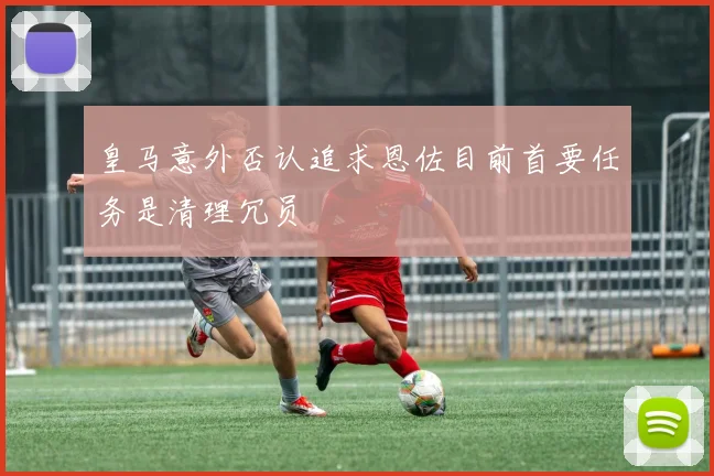 皇马意外否认追求恩佐目前首要任务是清理冗员
