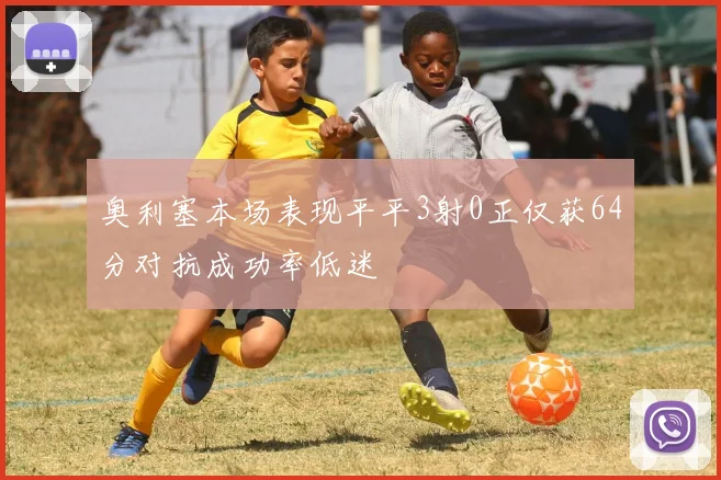 奥利塞本场表现平平3射0正仅获64分对抗成功率低迷