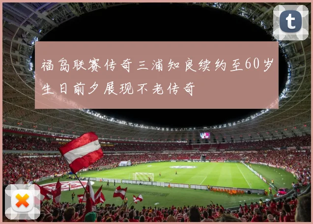 福岛联赛传奇三浦知良续约至60岁生日前夕展现不老传奇