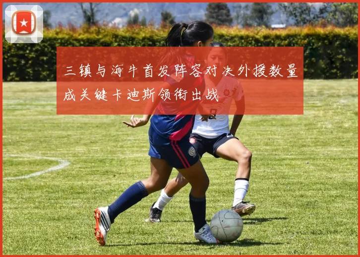 三镇与海牛首发阵容对决外援数量成关键卡迪斯领衔出战