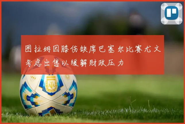 图拉姆因膝伤缺席巴塞尔比赛尤文考虑出售以缓解财政压力